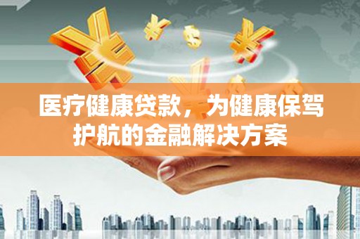 安乐医疗健康贷款，为健康保驾护航的金融解决方案